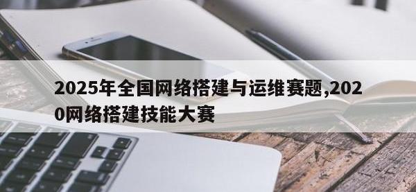 2025年全国网络搭建与运维赛题,2020网络搭建技能大赛