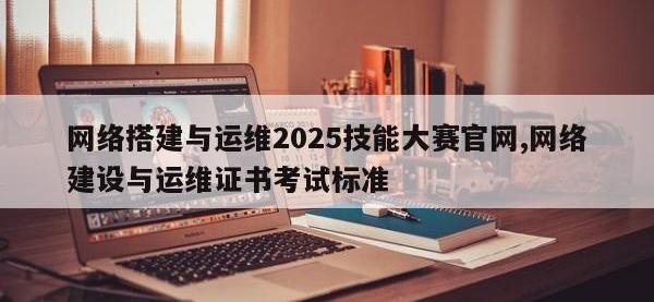 网络搭建与运维2025技能大赛官网,网络建设与运维证书考试标准