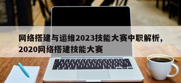 网络搭建与运维2023技能大赛中职解析,2020网络搭建技能大赛