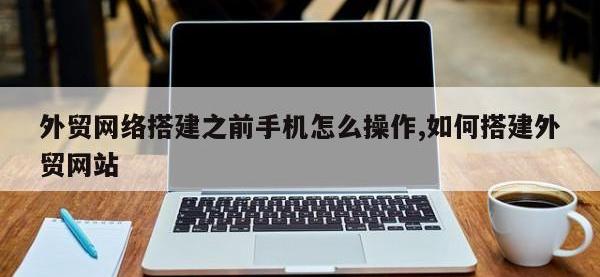 外贸网络搭建之前手机怎么操作,如何搭建外贸网站