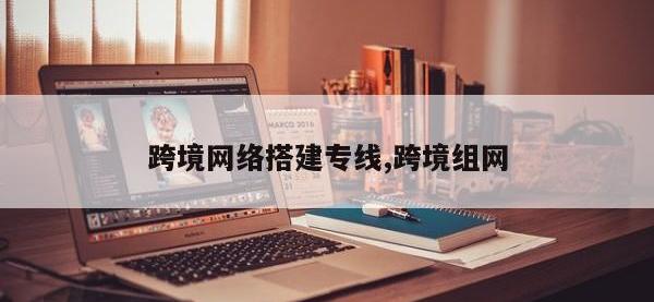 跨境网络搭建专线,跨境组网