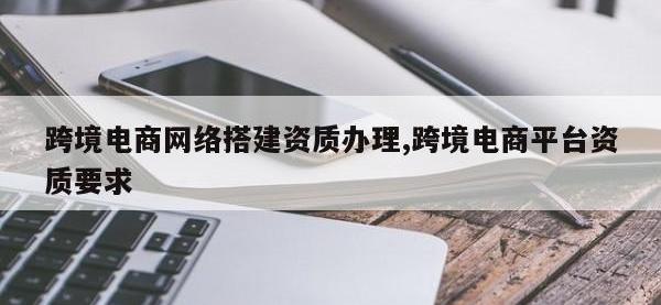跨境电商网络搭建资质办理,跨境电商平台资质要求