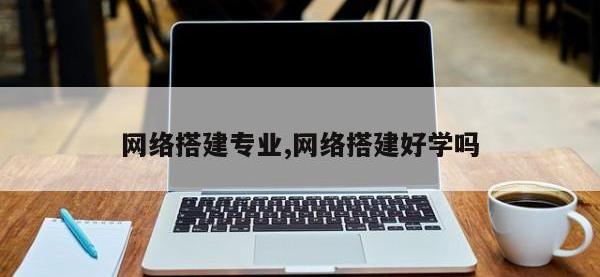 网络搭建专业,网络搭建好学吗
