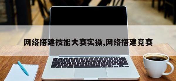网络搭建技能大赛实操,网络搭建竞赛