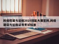 网络搭建与运维2025技能大赛官网,网络建设与运维证书考试标准
