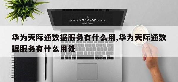 华为天际通数据服务有什么用,华为天际通数据服务有什么用处