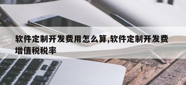 软件定制开发费用怎么算,软件定制开发费 增值税税率