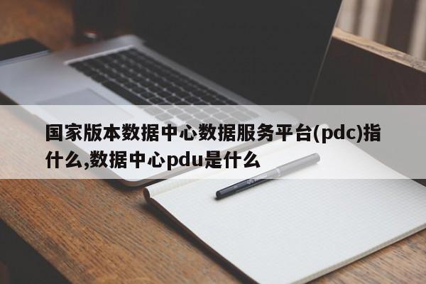 国家版本数据中心数据服务平台(pdc)指什么,数据中心pdu是什么