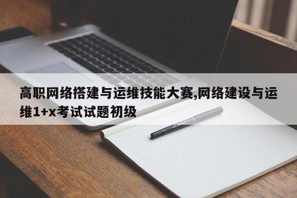 高职网络搭建与运维技能大赛,网络建设与运维1+x考试试题初级