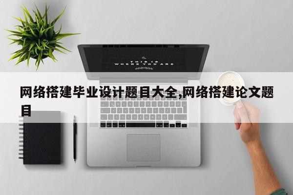 网络搭建毕业设计题目大全,网络搭建论文题目