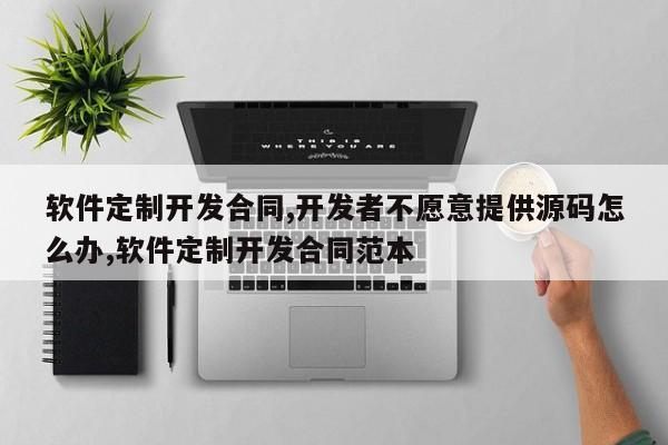 软件定制开发合同,开发者不愿意提供源码怎么办,软件定制开发合同范本