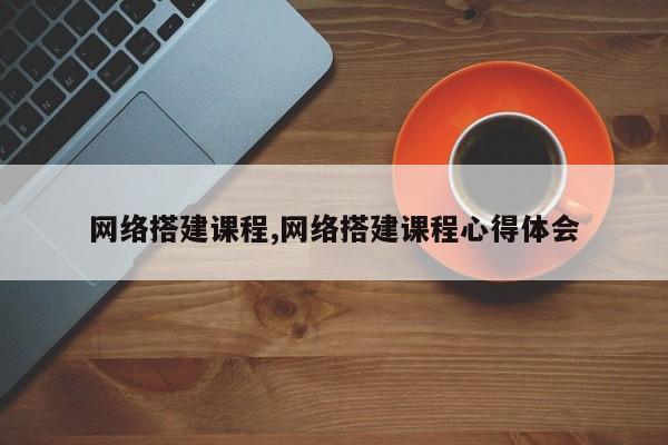 网络搭建课程,网络搭建课程心得体会