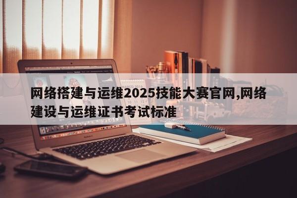 网络搭建与运维2025技能大赛官网,网络建设与运维证书考试标准