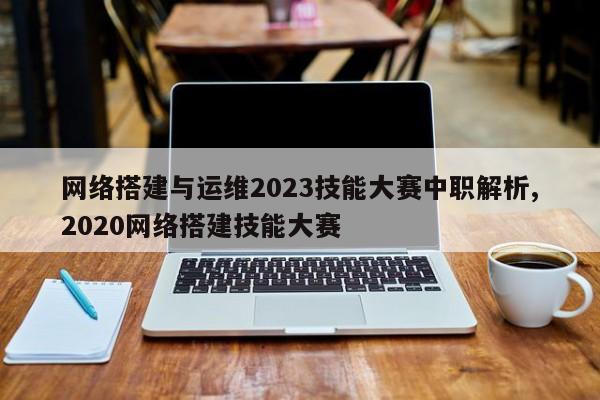 网络搭建与运维2023技能大赛中职解析,2020网络搭建技能大赛