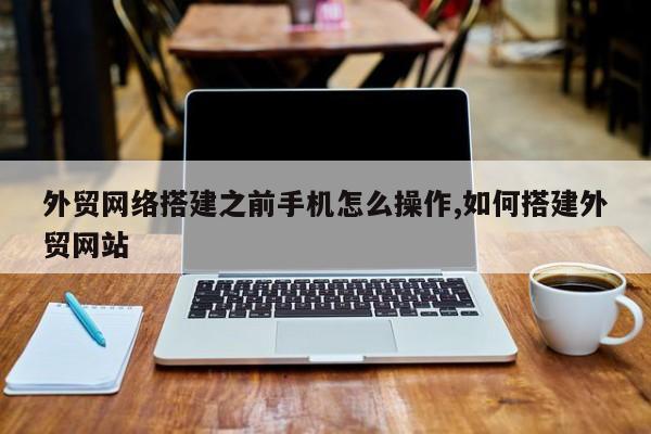 外贸网络搭建之前手机怎么操作,如何搭建外贸网站