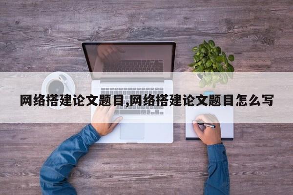 网络搭建论文题目,网络搭建论文题目怎么写